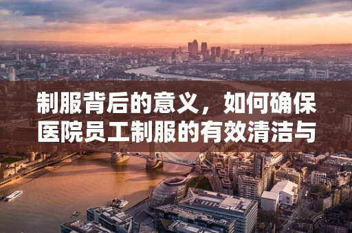 制服背后的意义，如何确保医院员工制服的有效清洁与维护？