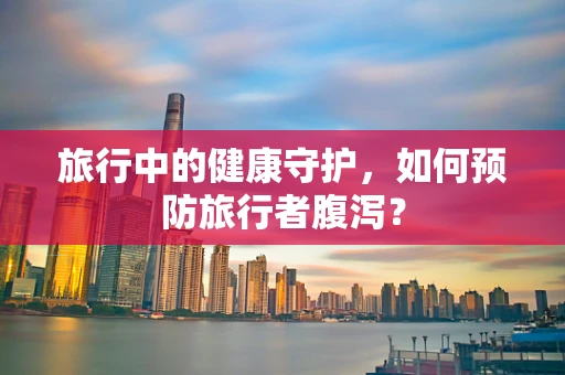 旅行中的健康守护，如何预防旅行者腹泻？