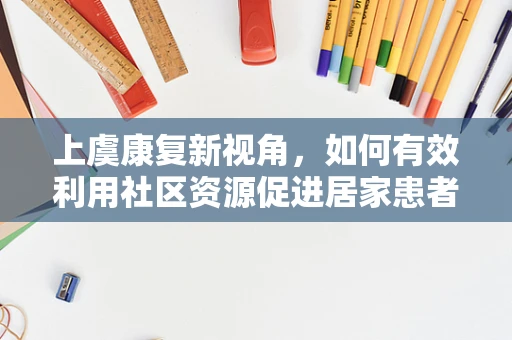 上虞康复新视角，如何有效利用社区资源促进居家患者康复？