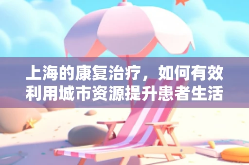 上海的康复治疗，如何有效利用城市资源提升患者生活质量？