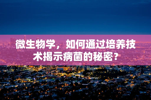 微生物学，如何通过培养技术揭示病菌的秘密？
