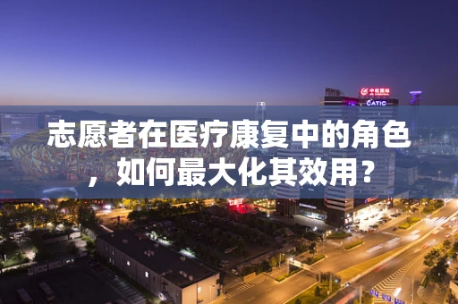 志愿者在医疗康复中的角色，如何最大化其效用？