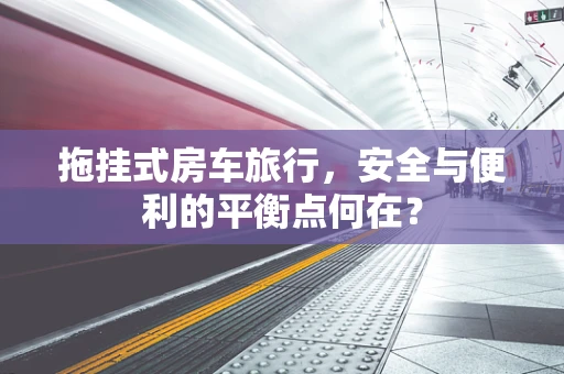 拖挂式房车旅行，安全与便利的平衡点何在？