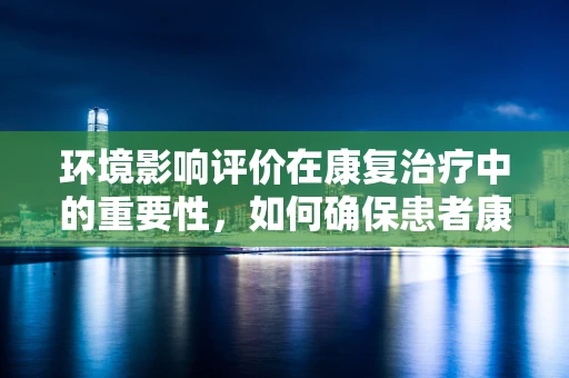 环境影响评价在康复治疗中的重要性，如何确保患者康复环境的安全与适宜？