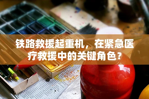 铁路救援起重机，在紧急医疗救援中的关键角色？