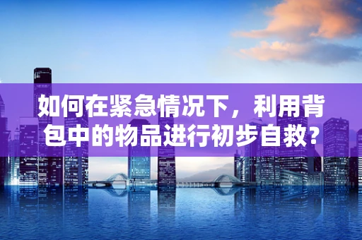 如何在紧急情况下，利用背包中的物品进行初步自救？