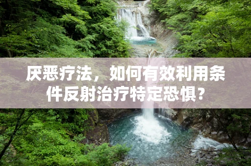 厌恶疗法，如何有效利用条件反射治疗特定恐惧？