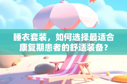 睡衣套装，如何选择最适合康复期患者的舒适装备？