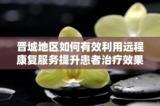 晋城地区如何有效利用远程康复服务提升患者治疗效果？