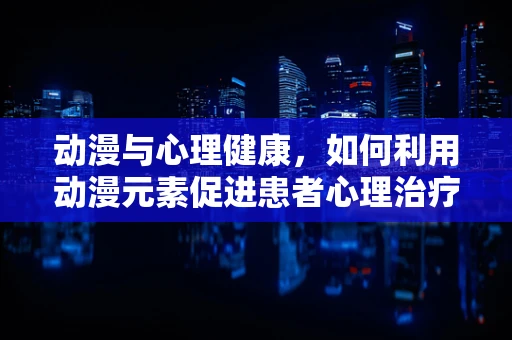 动漫与心理健康，如何利用动漫元素促进患者心理治疗？