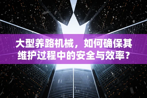 大型养路机械，如何确保其维护过程中的安全与效率？