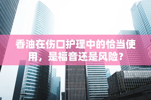 香油在伤口护理中的恰当使用，是福音还是风险？