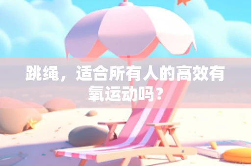 跳绳，适合所有人的高效有氧运动吗？