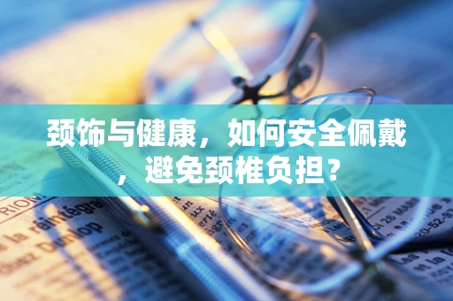 颈饰与健康，如何安全佩戴，避免颈椎负担？