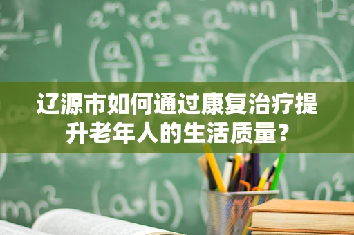 辽源市如何通过康复治疗提升老年人的生活质量？