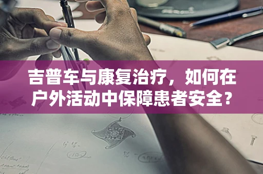 吉普车与康复治疗，如何在户外活动中保障患者安全？