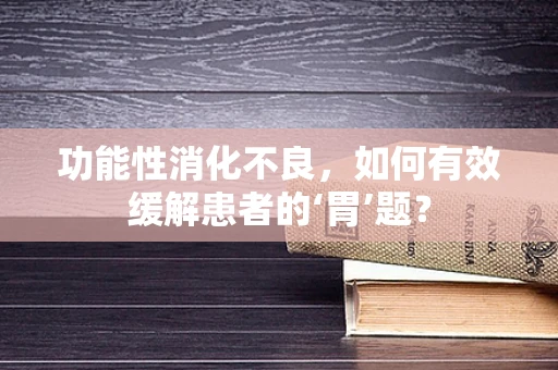 功能性消化不良，如何有效缓解患者的‘胃’题？