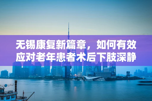 无锡康复新篇章，如何有效应对老年患者术后下肢深静脉血栓的挑战？
