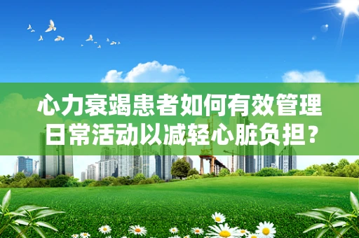 心力衰竭患者如何有效管理日常活动以减轻心脏负担？