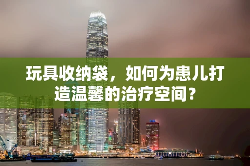 玩具收纳袋，如何为患儿打造温馨的治疗空间？