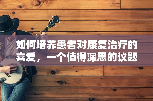如何培养患者对康复治疗的喜爱，一个值得深思的议题