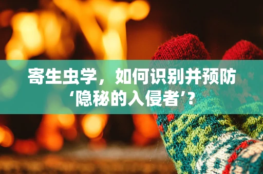 寄生虫学，如何识别并预防‘隐秘的入侵者’？