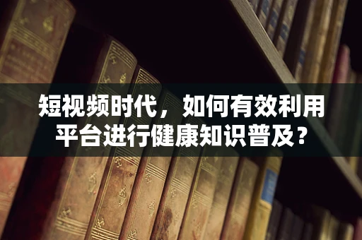短视频时代，如何有效利用平台进行健康知识普及？