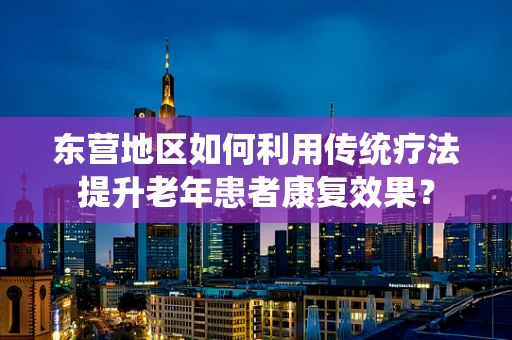 东营地区如何利用传统疗法提升老年患者康复效果？