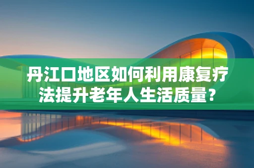 丹江口地区如何利用康复疗法提升老年人生活质量？