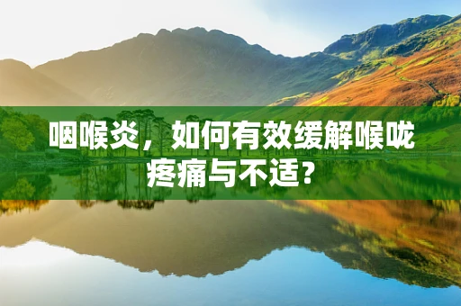 咽喉炎，如何有效缓解喉咙疼痛与不适？