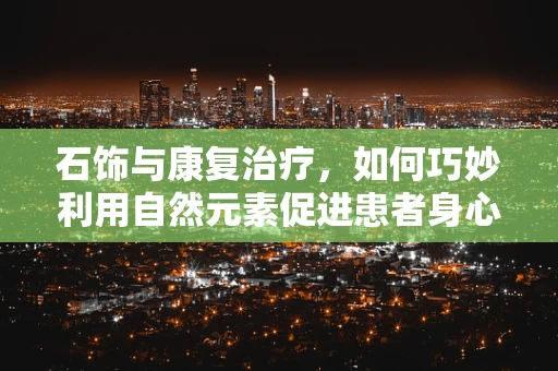 石饰与康复治疗，如何巧妙利用自然元素促进患者身心恢复？