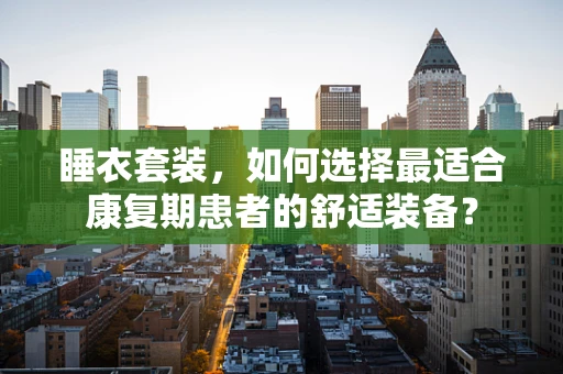 睡衣套装，如何选择最适合康复期患者的舒适装备？