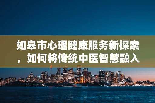 如皋市心理健康服务新探索，如何将传统中医智慧融入现代心理治疗？