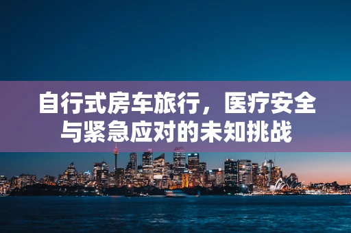 自行式房车旅行，医疗安全与紧急应对的未知挑战