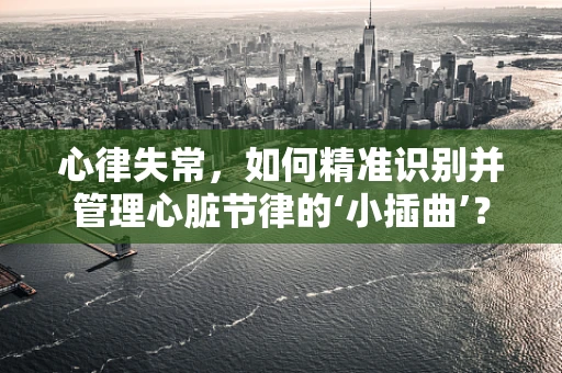心律失常，如何精准识别并管理心脏节律的‘小插曲’？