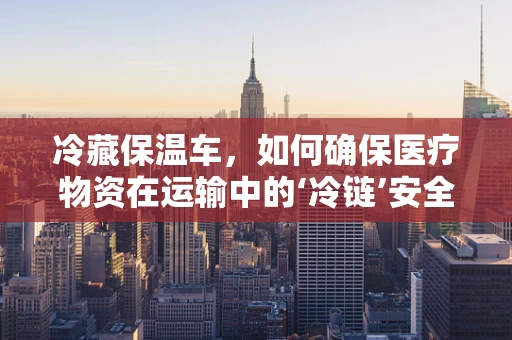 冷藏保温车，如何确保医疗物资在运输中的‘冷链’安全？