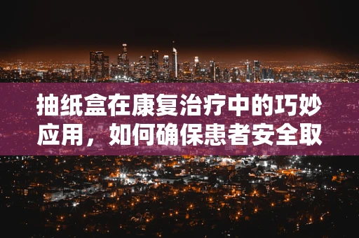 抽纸盒在康复治疗中的巧妙应用，如何确保患者安全取用？