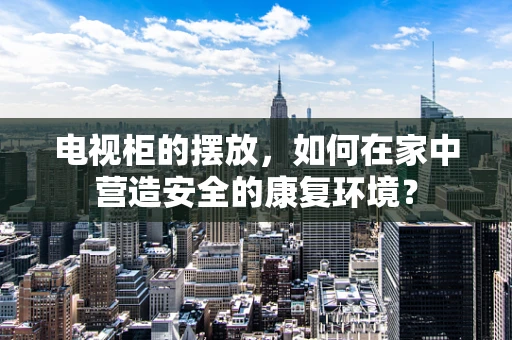 电视柜的摆放，如何在家中营造安全的康复环境？