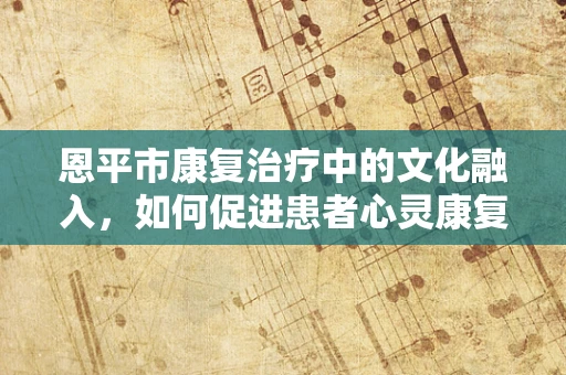 恩平市康复治疗中的文化融入，如何促进患者心灵康复？