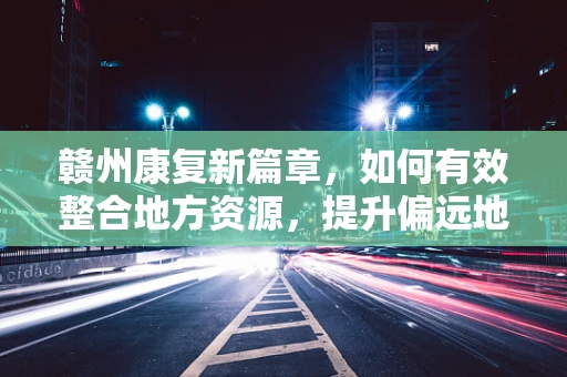 赣州康复新篇章，如何有效整合地方资源，提升偏远地区康复服务质量？