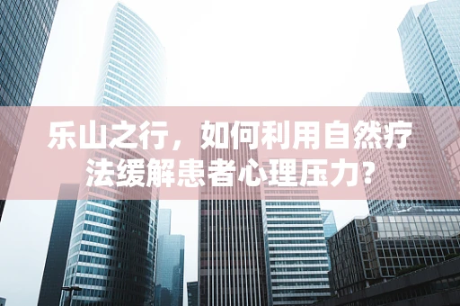 乐山之行，如何利用自然疗法缓解患者心理压力？