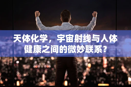 天体化学，宇宙射线与人体健康之间的微妙联系？