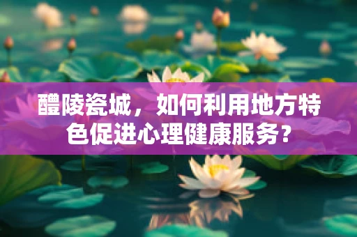 醴陵瓷城，如何利用地方特色促进心理健康服务？