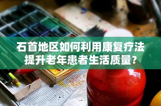 石首地区如何利用康复疗法提升老年患者生活质量？