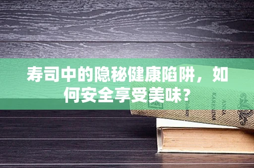 寿司中的隐秘健康陷阱，如何安全享受美味？