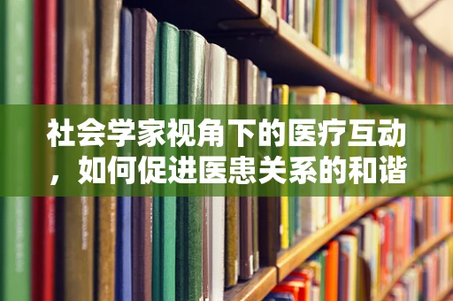 社会学家视角下的医疗互动，如何促进医患关系的和谐共生？