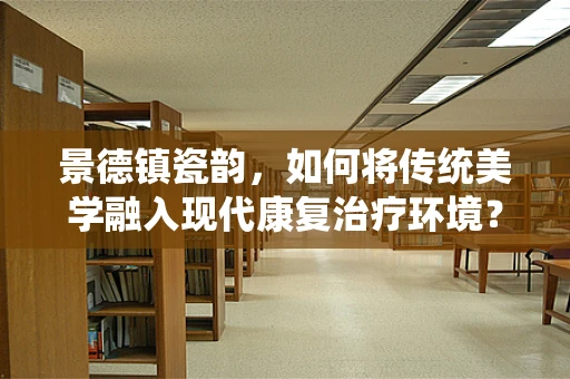 景德镇瓷韵，如何将传统美学融入现代康复治疗环境？