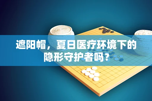 遮阳帽，夏日医疗环境下的隐形守护者吗？