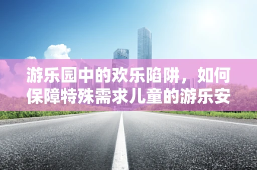 游乐园中的欢乐陷阱，如何保障特殊需求儿童的游乐安全？