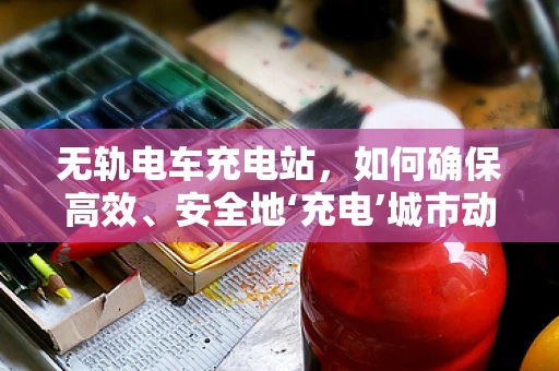 无轨电车充电站，如何确保高效、安全地‘充电’城市动脉？